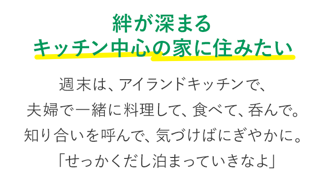 絆が深まる キッチン中心の家に住みたい 週末は、アイランドキッチンで、夫婦で一緒に料理して、食べて、呑んで。知り合いを呼んで、気づけばにぎやかに。「せっかくだし泊まっていきなよ」