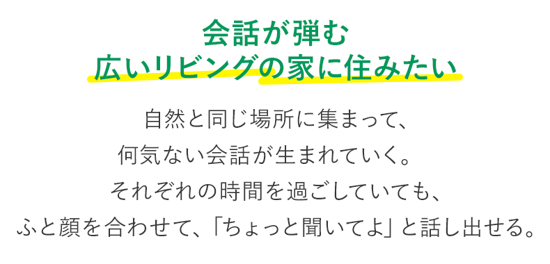 会話が弾む 広いリビングの家に住みたい 自然と同じ場所に集まって、何気ない会話が生まれていく。それぞれの時間を過ごしていても、ふと顔を合わせて、「ちょっと聞いてよ」と話し出せる。