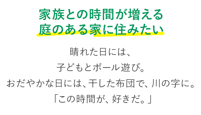 家族との時間が増える 庭のある家に住みたい 晴れた日には、子どもとボール遊び。おだやかな日には、干した布団で、川の字に。「この時間が、好きだ。」