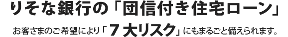 りそな銀行の団信付き住宅ローン お客さまのご希望により「7大リスク」にもまるごと備えられます。