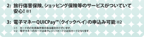 2:旅行傷害保険、ショッピング保険等のサービスがついていて安心！ 3:電子マネーQUICPAY（クイックペイ）の申込み可能