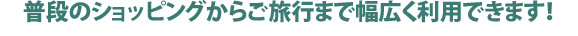 普段のショッピングからご旅行まで幅広く利用できます！