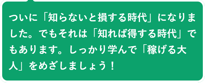 ついに「知らないと損する時代」になりました。でもそれは「知れば得する時代」でもあります。しっかり学んで「稼げる大人」をめざしましょう！