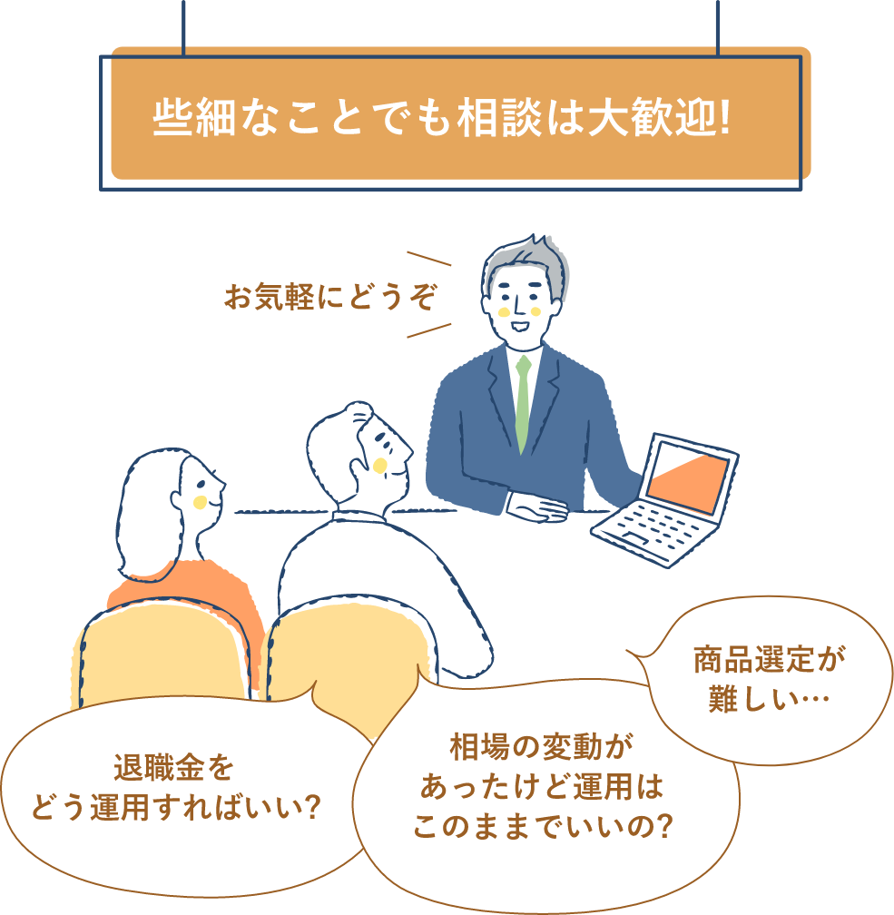 些細なことでも相談は大歓迎! お気軽にどうぞ 退職金をどう運用すればいい? 相場の変動があったけど運用はこのままでいいの? 商品選定が難しい…