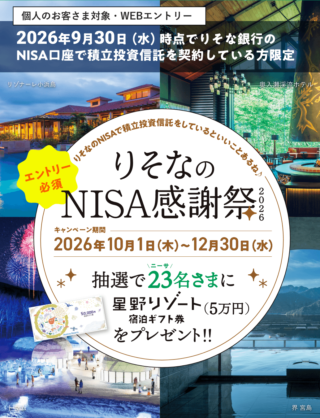 個人のお客さま対象・WEBエントリー 2026年9月30日(水)時点でりそな銀行のNISA口座で積立投資信託を契約している方限定 エントリー必須 りそなのNISAで積立投資信託しているといいことあるね♪ りそなの感謝祭2026 キャンペーン期間 2026年10月1日(木)〜12月30日(水) 抽選で23名さまに星野リゾート宿泊ギフト券(5万円)をプレゼント!!