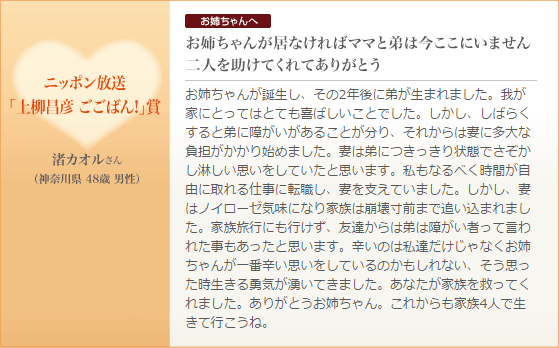 ニッポン放送「上柳昌彦 ごごばん!」賞｜渚カオルさん（神奈川県 48歳 男性）お姉ちゃんへ お姉ちゃんが居なければママと弟は今ここにいません二人を助けてくれてありがとう お姉ちゃんが誕生し、その2年後に弟が生まれました。我が家にとってはとても喜ばしいことでした。しかし、しばらくすると弟に障がいがあることが分り、それからは妻に多大な負担がかかり始めました。妻は弟につきっきり状態でさぞかし淋しい思いをしていたと思います。私もなるべく時間が自由に取れる仕事に転職し、妻を支えていました。しかし、妻はノイローゼ気味になり家族は崩壊寸前まで追い込まれました。家族旅行にも行けず、友達からは弟は障がい者って言われた事もあったと思います。辛いのは私達だけじゃなくお姉ちゃんが一番辛い思いをしているのかもしれない、そう思った時生きる勇気が湧いてきました。あなたが家族を救ってくれました。ありがとうお姉ちゃん。これからも家族4人で生きて行こうね。