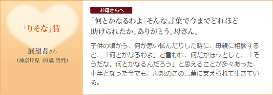 「りそな」賞｜展望者さん（神奈川県 49歳 男性）お母さんへ「何とかなるわよ」そんな言葉で今までどれほど助けられたか。ありがとう。母さん。子供の頃から、何か思い悩んだりした時に、母親に相談すると、「何とかなるわよ」と言われ、何だかほっとして、「そうだな。何とかなるんだろう」と思えることが多々あった、中年となった今でも、母親のこの言葉に支えられて生きている。