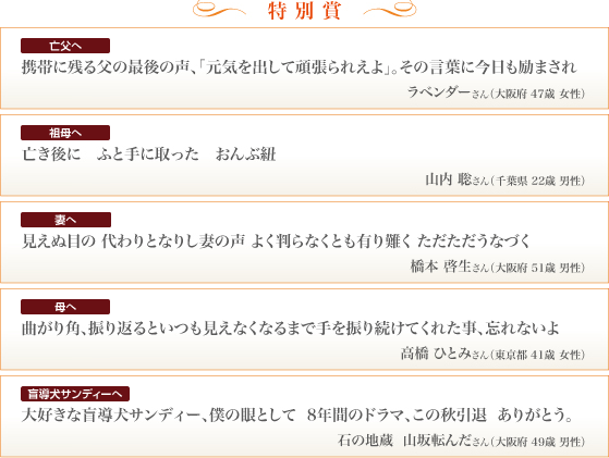 特別賞 亡父へ 携帯に残る父の最後の声、「元気を出して頑張られえよ」。その言葉に今日も励まされ ラベンダーさん（大阪府 47歳 女性） 祖母へ 亡き後に　ふと手に取った　おんぶ紐 山内 聡さん（千葉県 22歳 男性） 妻へ 見えぬ目の 代わりとなりし妻の声 よく判らなくとも有り難く ただただうなづく 橋本 啓生さん（大阪府 51歳 男性） 母へ 曲がり角、振り返るといつも見えなくなるまで手を振り続けてくれた事、忘れないよ 高橋 ひとみさん（東京都 41歳 女性） 盲導犬サンディーへ 大好きな盲導犬サンディー、僕の眼として 8年間のドラマ、この秋引退 ありがとう。石の地蔵 山坂転んださん（大阪府 49歳 男性）