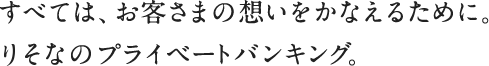 すべては、お客さまの想いをかなえるために。りそなのプライベートバンキング。