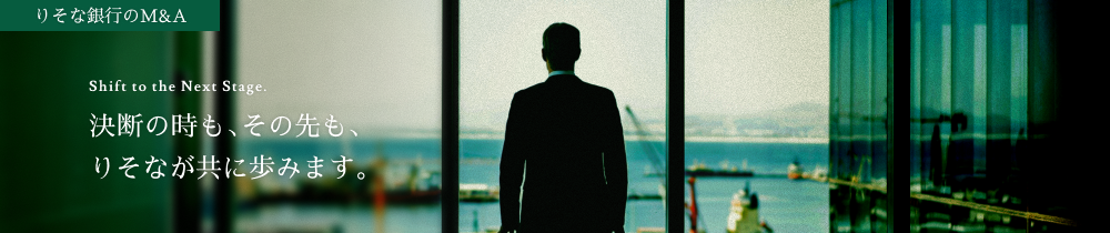 りそな銀行のM&A Shift to the Next Stage. 決断の時も、その先も、りそなが共に歩みます。
