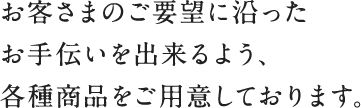 お客さまのご要望に沿ったお手伝いを出来るよう、各種商品をご用意しております。