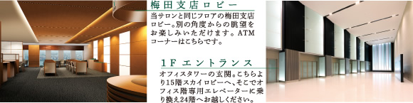 【梅田支店ロビー】当サロンと同じフロアの梅田支店ロビー。別の角度からの眺望をお楽しみいただけます。ATMコーナーはこちらです。 【1F エントランス】オフィスタワーの玄関。こちらより15階スカイロビーへ、そこでオフィス階専用エレベーターに乗り換え24階へお越しください。