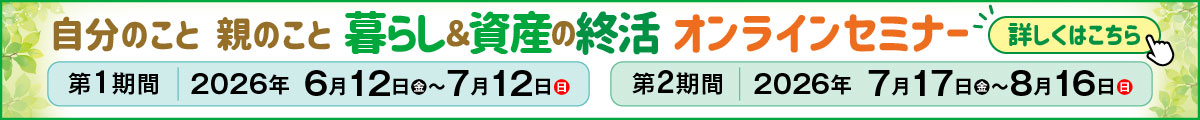 自分のこと 親のこと 暮らし&資産の終活 オンラインセミナー 第1期間 2026年6月12日(金)~7月12日(日) 第2期間 2026年7月17日(金)~8月16日(日) 詳しくはこちら