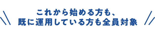 これから始める方も、既に運用している方も全員対象