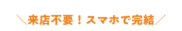 来店不要!スマホで完結