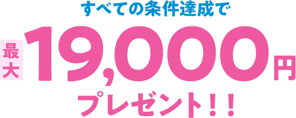 すべての条件達成で最大19,000円プレゼント！！