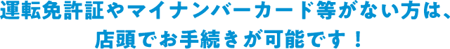 運転免許証やマイナンバーカード等がない方は、店頭でお手続きが可能です！
