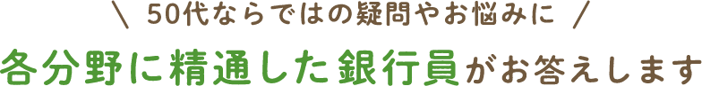 50代ならではの疑問やお悩みに　各分野に精通した銀行員がお答えします