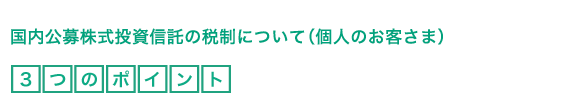 国内公募株式投資信託の税制について（個人のお客さま）3つのポイント