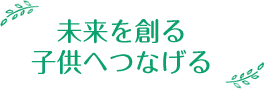 未来を創る子供へつなげる
