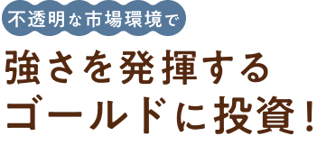 不透明な市場環境で強さを発揮するゴールドに投資!