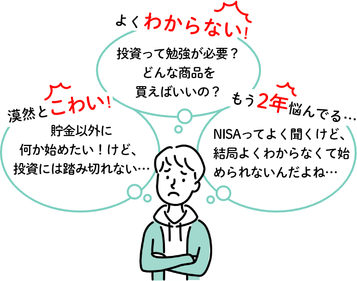 貯金以外に何か始めたい！けど、投資には踏み切れない...投資って勉強が必要？どんな商品を買えばいいの？NISAってよく聞くけど、結局よくわからないくて始められないんだよね...