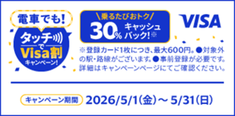 電車でも！タッチでVisa割キャンペーン！ 乗るたびおトク 30％キャッシュバック！ ※登録カード1枚につき、最大600円。●対象外の駅・路線がございます。●事前登録が必要です。詳細はキャンペーンページにてご確認ください。キャンペーン期間2026/5/1(金)～5/31(日)