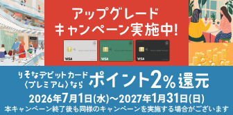 アップグレードキャンペーン実施中!りそなデビットカード〈プレミアム〉ならポイント2%還元 2026年7月1日(水)~2027年1月31日(日) 本キャンペーン終了後も同様のキャンペーンを実施する場合がございます