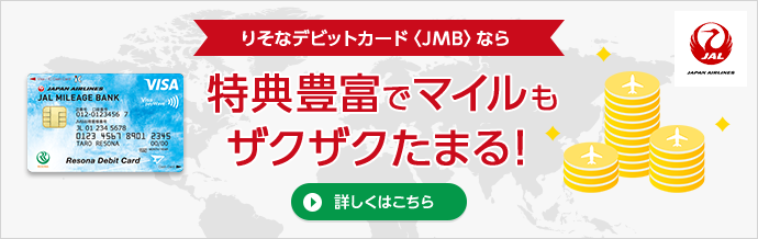 りそなデビットカード<JMB>なら、特典豊富でマイルもザクザクたまる!詳しくはこちら