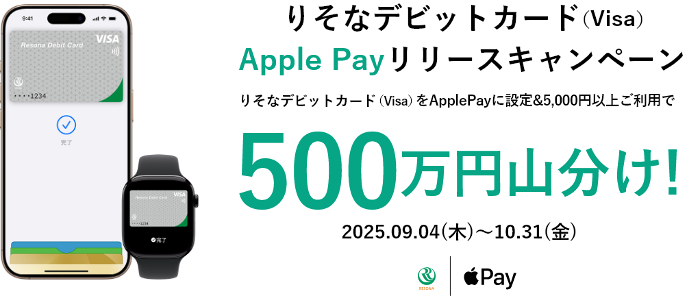 【ロゴ】りそな銀行 【ロゴ】Apple Pay りそなデビットカード（Visa）Apple Pay リリースキャンペーン りそなデビットカード（Visa）をApple Pay に設定＆5,000円以上ご利用で500万円山分け！ 2025.09.04（木）～10.31（金）