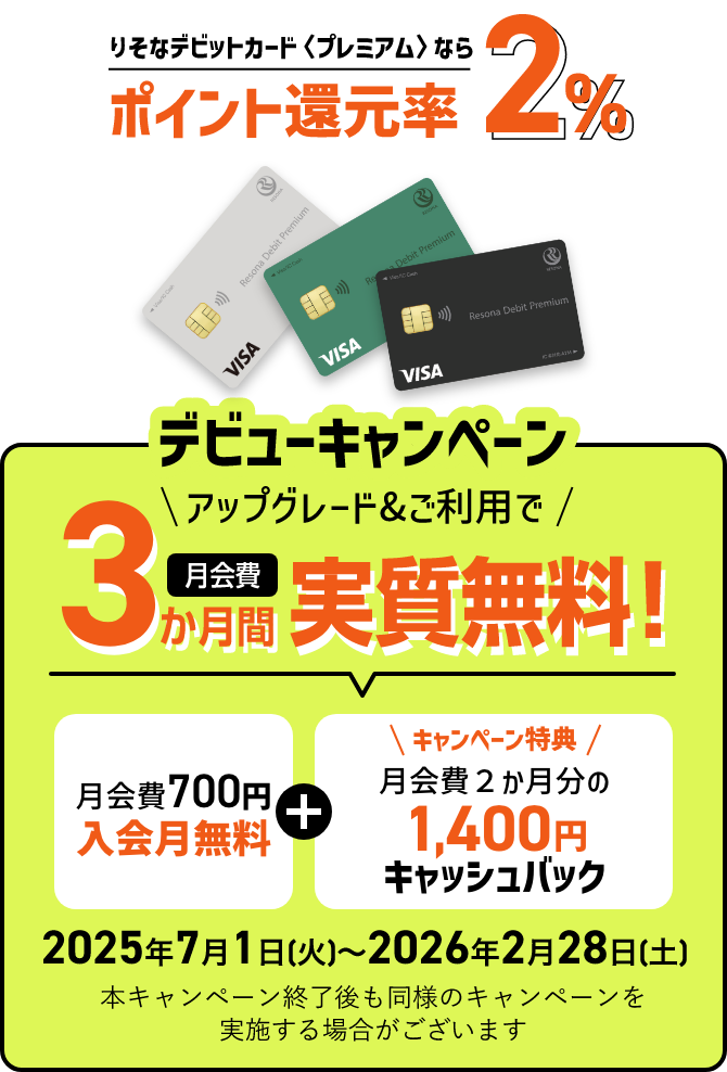 りそなデビットカード〈プレミアム〉ならポイント還元率2% デビューキャンペーン アップグレード&ご利用で 月会費3か月間実質無料!月会費700円入会月無料 + キャンペーン特典 月会費２か月分の1,400円キャッシュバック 2025年7月1日(火)～2026年2月28日(土) 本キャンペーン終了後も同様のキャンペーンを実施する場合がございます