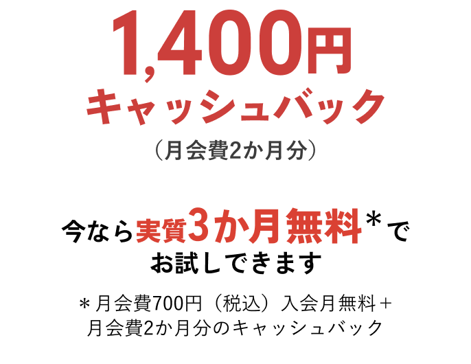 1,400円キャッシュバック（月会費2か月分）今なら実質3か月無料＊でお試しできます ＊月会費700円（税込）入会月無料＋月会費2か月分のキャッシュバック
