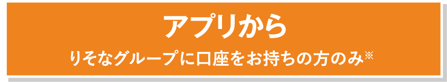 アプリからりそなグループに口座をお持ちの方のみ※