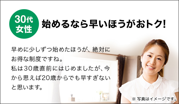 30代女性 始めるなら早いほうがおトク! 早めに少しずつ始めたほうが、絶対にお得な制度ですね。私は30歳直前にはじめましたが、今から思えば20歳からでも早すぎないと思います。