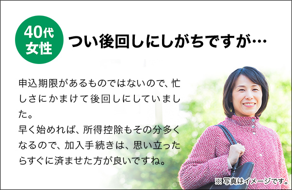 40代女性 つい後回しにしがちですが… 申込期限があるものではないので、忙しさにかまけて後回しにしていました。早く始めれば、所得控除もその分多くなるので、加入手続きは、思い立ったらすぐに済ませた方が良いですね。