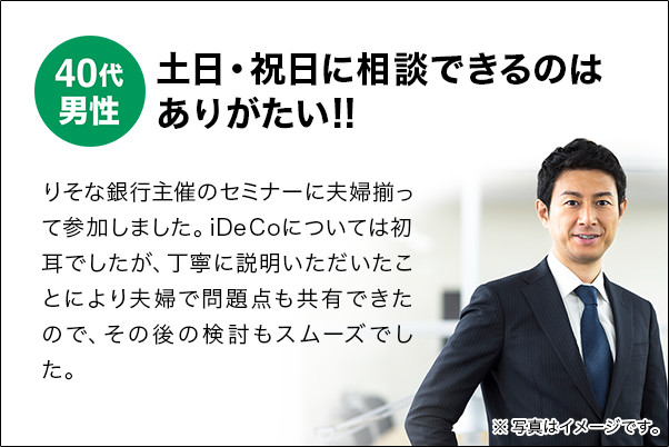 40代男性 土日・祝日に相談できるのはありがたい!! りそな銀行主催のセミナーに夫婦揃って参加しました。iDeCoについては初耳でしたが、丁寧に説明いただいたことにより夫婦で問題点も共有できたので、その後の検討もスムーズでした。 今後、休日の相談会にも参加して、お金についていろいろと勉強したいですね。 