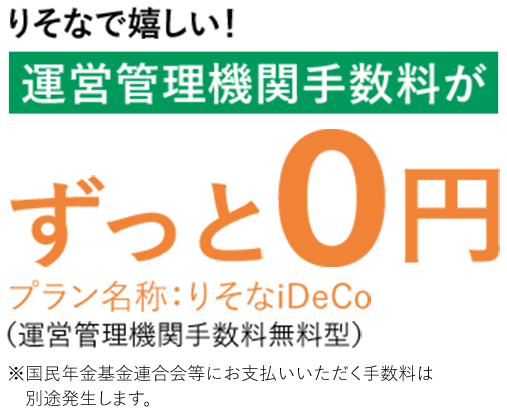 りそなで嬉しい！運営管理機関手数料がずっと0円　プラン名称：りそなiDeCo（運営管理機関手数料無料型）※国民年金基金連合会等にお支払いいただく手数料は別途発生します。