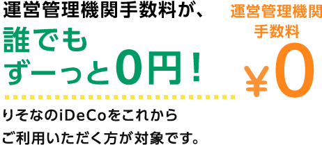 運営管理機関手数料が、誰でもずーっと0円！ りそなのiDeCoをこれからご利用いただく方が対象です。