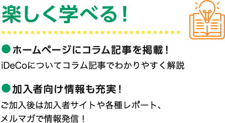 楽しく学べる！ ホームページにコラム記事を掲載！ iDeCoについてコラム記事でわかりやすく解説 加入者向け情報も充実！ ご加入後は加入者サイトや各種レポート、メルマガで情報発信！
