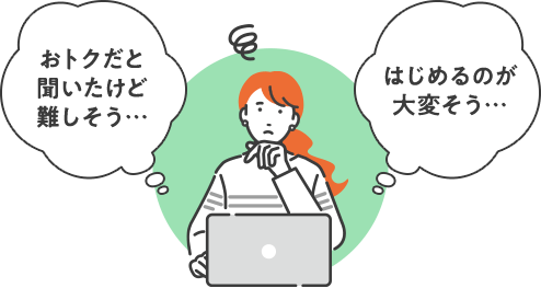 おトクだと聞いたけど難しそう… はじめるのが大変そう…