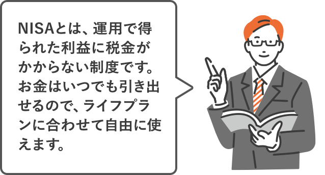 NISAとは、運用で得られた利益に税金がかからない制度です。お金はいつでも引き出せるので、ライフプランに合わせて自由に使えます。