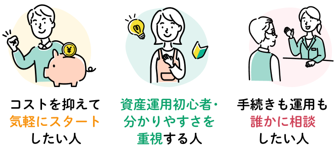 コストを抑えて気軽にスタートしたい人 資産運用初心者・分かりやすさを重視する人 手続きも運用も誰かに相談したい人
