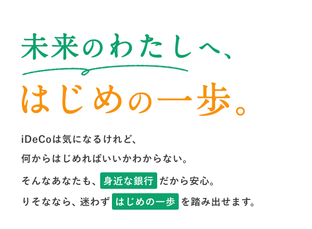 未来のわたしへ、はじめの一歩。iDeCoは気になるけれど、何からはじめればいいかわからない。そんなあなたも、身近な銀行だから安心。りそななら、迷わずはじめの一歩を踏み出せます。