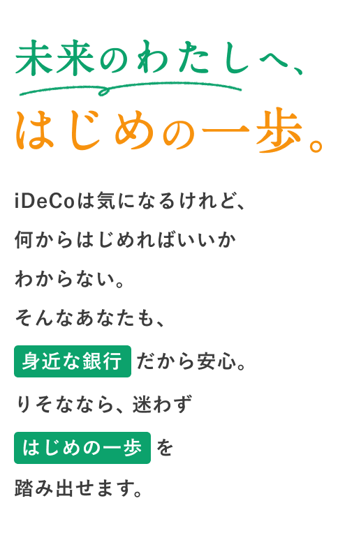 未来のわたしへ、はじめの一歩。iDeCoは気になるけれど、何からはじめればいいかわからない。そんなあなたも、身近な銀行だから安心。りそななら、迷わずはじめの一歩を踏み出せます。
