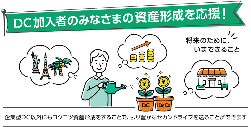DC加入者のみなさまの資産形成を応援！企業型DC以外にもコツコツ資産形成をすることで、より豊かなセカンドライフを送ることができます