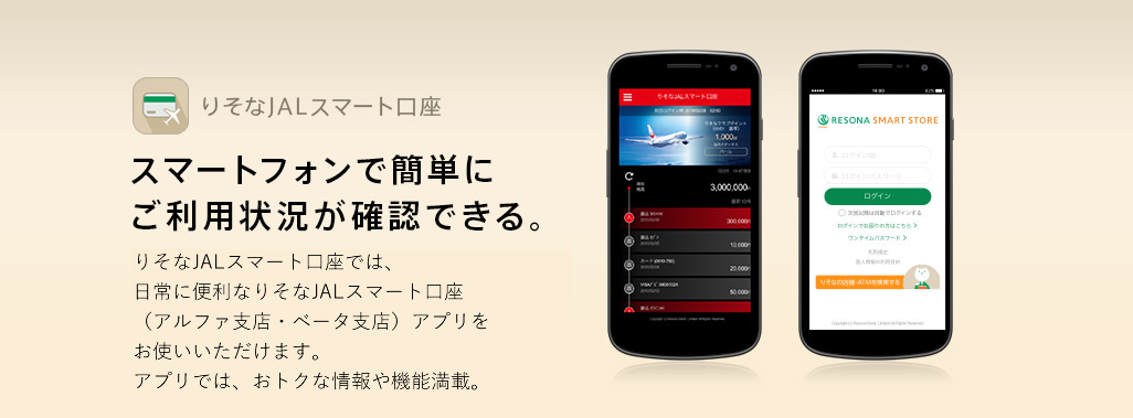 りそなJALスマート口座 スマートフォンで簡単にご利用状況が確認できる。りそなJALスマート口座では、日常に便利なりそなJALスマート口座(アルファ支店・ベータ支店)アプリをお使いいただけます。アプリでは、おトクな情報や機能満載。