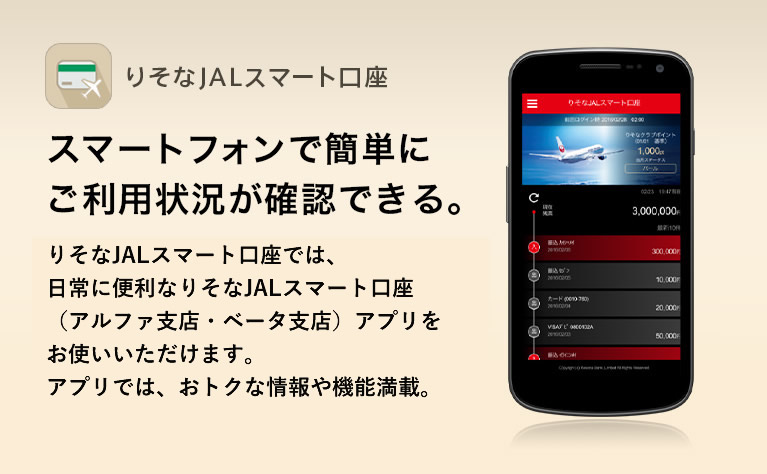 りそなJALスマート口座 スマートフォンで簡単にご利用状況が確認できる。りそなJALスマート口座では、日常に便利なりそなJALスマート口座(アルファ支店・ベータ支店)アプリをお使いいただけます。アプリでは、おトクな情報や機能満載。